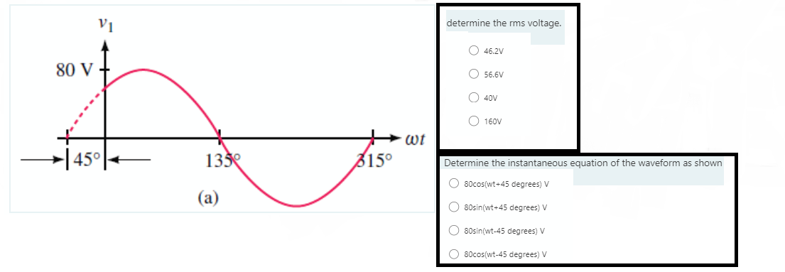 V1
determine the rms voltage.
O 46.2V
80 V
O 56.6V
O 40V
O 160V
wt
→|45°
133
315°
Determine the instantaneous equation of the waveform as shown
O 80cos(wt+45 degrees) V
(a)
O 80sin(wt+45 degrees) V
O 80sin(wt-45 degrees) V
O 80cos(wt-45 degrees) V
