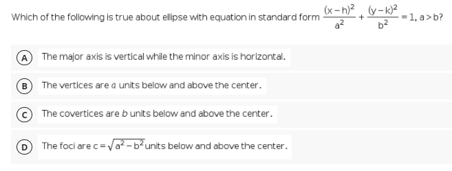 (x- h)2 (y-k)2
Which of the following is true about elipse with equation in standard form
a?
1, a>b?
b2
The major axis is vertical while the minor axis is horizontal.
B) The vertices are a units below and above the center.
The covertices areb units below and above the center.
The foci are c=Va² – b²units below and above the center.
