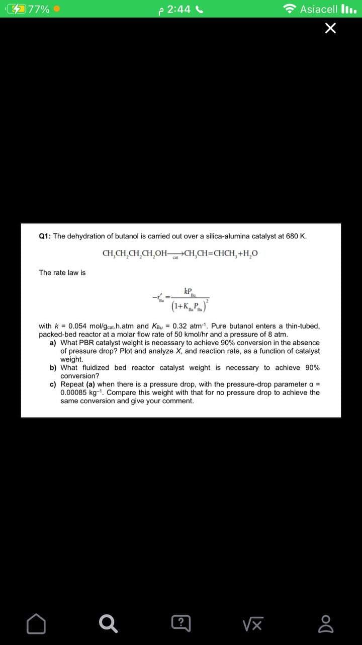 77%
p 2:44
* Asiacell lin.
Q1: The dehydration of butanol is carried out over a silica-alumina catalyst at 680 K.
CH,CH,CH,CH,OH-CH,CH=CHCH, +H,0
The rate law is
kP.
(1+KP.)
with k = 0.054 mol/gcat.h.atm and KBu = 0.32 atm-1. Pure butanol enters a thin-tubed,
packed-bed reactor at a molar flow rate of 50 kmol/hr and a pressure of 8 atm.
a) What PBR catalyst weight is necessary to achieve 90% conversion in the absence
of pressure drop? Plot and analyze X, and reaction rate, as a function of catalyst
weight.
b) What fluidized bed reactor catalyst weight is necessary to achieve 90%
conversion?
c) Repeat (a) when there is a pressure drop, with the pressure-drop parameter a =
0.00085 kg-1. Compare this weight with that for no pressure drop to achieve the
same conversion and give your comment.
?
