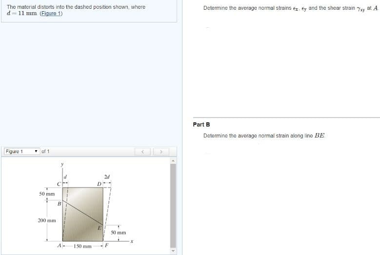 The material distorts into the dashed position shown, where
d = 11 mm (Figure 1)
Determine the average normal strains ex, éy and the shear strain Yxy at A.
Part B
Determine the average normal strain along line BE.
Figure 1
• of 1
24
50 mm
B
200 mm
E
50 mm
A-
1 50 mm
