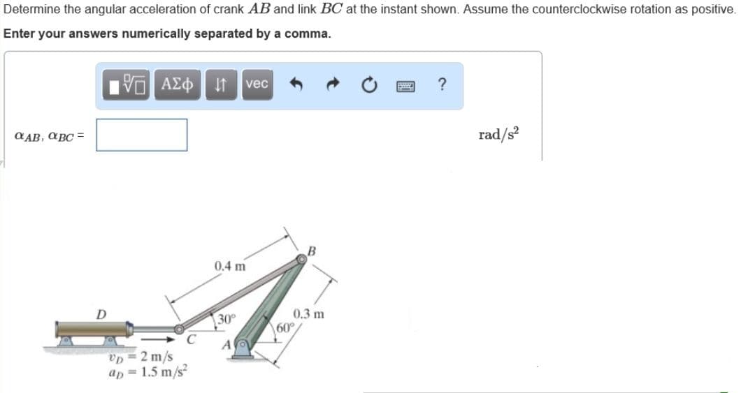 Determine the angular acceleration of crank AB and link BC at the instant shown. Assume the counterclockwise rotation as positive.
Enter your answers numerically separated by a comma.
Vο ΑΣφ vec
C AB, aBC =
rad/s?
0.4 m
0.3 m
60°
30
Up = 2 m/s
ap = 1.5 m/s
