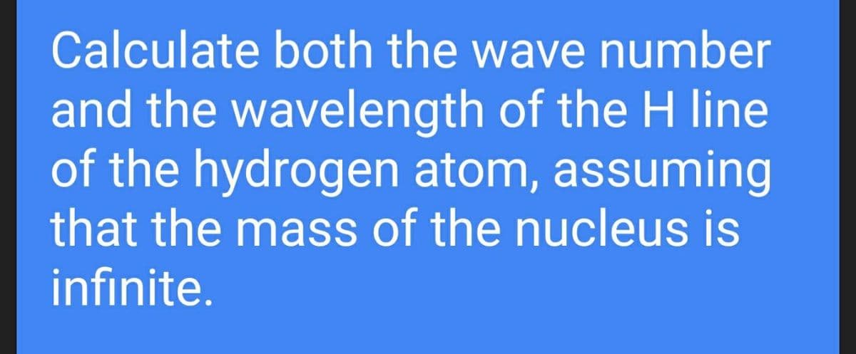 Calculate both the wave number
and the wavelength of the H line
of the hydrogen atom, assuming
that the mass of the nucleus is
infinite.
