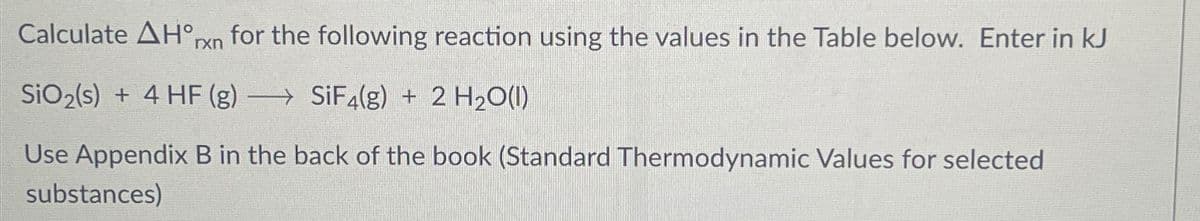 Calculate AH°rxn for the following reaction using the values in the Table below. Enter in kJ
SiO₂(s) + 4 HF (g) SiF4(g) + 2 H₂O(l)
-
Use Appendix B in the back of the book (Standard Thermodynamic Values for selected
substances)