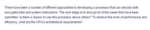 There have been a number of different approaches to developing a processor that can decode both
encrypted data and system instructions. The next stage is to encrypt all of the cases that have been
submitted. Is there a reason to use this processor above others? To achieve this level of performance and
efficiency, what are the CPU's architectural requirements?
