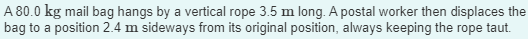 A 80.0 kg mail bag hangs by a vertical rope 3.5 m long. A postal worker then displaces the
bag to a position 2.4 m sideways from its original position, always keeping the rope taut.