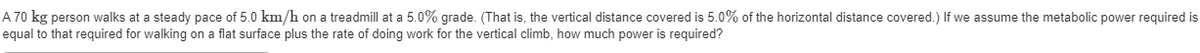 A 70 kg person walks at a steady pace of 5.0 km/h on a treadmill at a 5.0% grade. (That is, the vertical distance covered is 5.0% of the horizontal distance covered.) If we assume the metabolic power required is
equal to that required for walking on a flat surface plus the rate of doing work for the vertical climb, how much power is required?