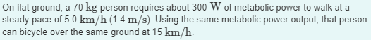 On flat ground, a 70 kg person requires about 300 W of metabolic power to walk at a
steady pace of 5.0 km/h (1.4 m/s). Using the same metabolic power output, that person
can bicycle over the same ground at 15 km/h.