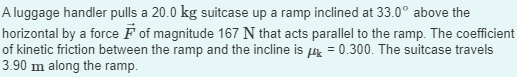 A luggage handler pulls a 20.0 kg suitcase up a ramp inclined at 33.0° above the
horizontal by a force F of magnitude 167 N that acts parallel to the ramp. The coefficient
of kinetic friction between the ramp and the incline is μ = 0.300. The suitcase travels
3.90 m along the ramp.