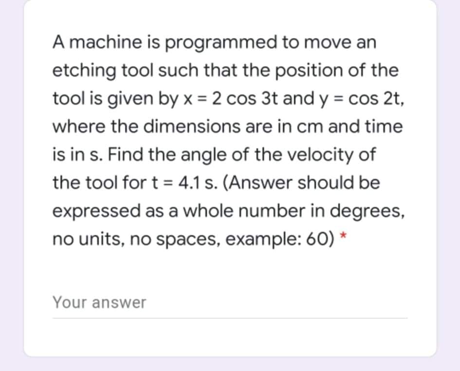 A machine is programmed to move an
etching tool such that the position of the
tool is given by x = 2 cos 3t and y = cos 2t,
where the dimensions are in cm and time
is in s. Find the angle of the velocity of
the tool for t = 4.1 s. (Answer should be
expressed as a whole number in degrees,
no units, no spaces, example: 60) *
Your answer
