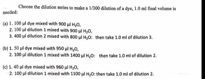 Choose the dilution series to make a 1/300 dilution of a dye, 1.0 ml final volume is
needed:
(a) 1. 100 µl dye mixed with 900 μl H₂O,
2. 100 μl dilution 1 mixed with 900 μl H₂O,
3.400 μl dilution 2 mixed with 800 μl H₂O: then take 1.0 ml of dilution 3.
(b) 1. 50 μl dye mixed with 950 μl H₂O,
2. 100 μl dilution 1 mixed with 1400 μl H₂O: then take 1.0 ml of dilution 2.
(c) 1. 40 μl dye mixed with 960 μl H₂O,
2. 100 μl dilution 1 mixed with 1100 μl H₂O: then take 1.0 ml of dilution 2.