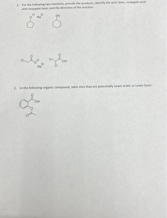 1. For the following two reactions, provide the products; identify the acid, base, conjugate acid,
and conjugate base; and the direction of the reaction.
SH
Na
anio
©
Na
CI
2. In the following organic compound, label sites that are potentially Lewis acidic or Lewis basic.
OH
&