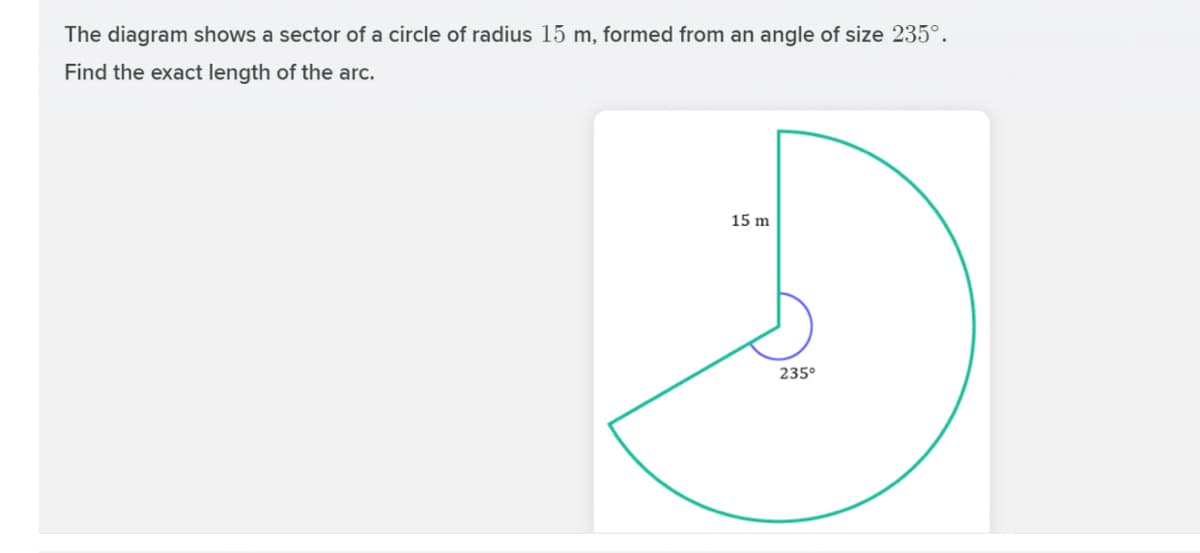 The diagram shows a sector of a circle of radius 15 m, formed from an angle of size 235°.
Find the exact length of the arc.
15 m
235°
