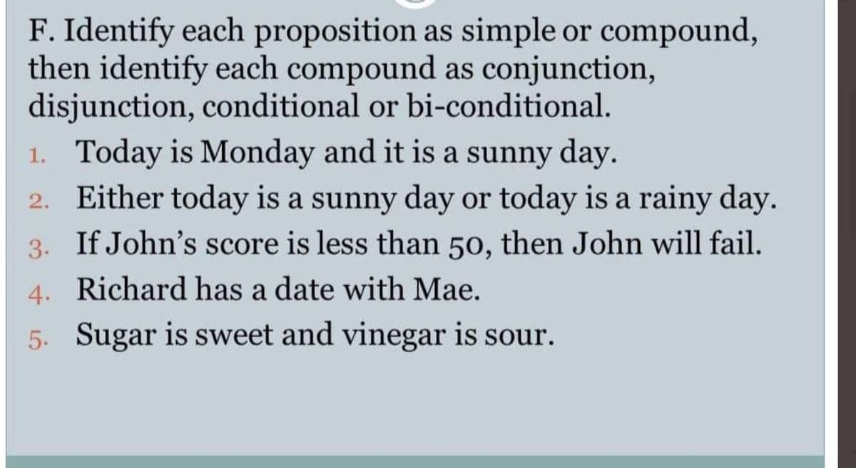 F. Identify each proposition as simple or compound,
then identify each compound as conjunction,
disjunction, conditional or bi-conditional.
1. Today is Monday and it is a sunny day.
2. Either today is a sunny day or today is a rainy day.
3. If John's score is less than 50, then John will fail.
4. Richard has a date with Mae.
5. Sugar is sweet and vinegar is sour.
