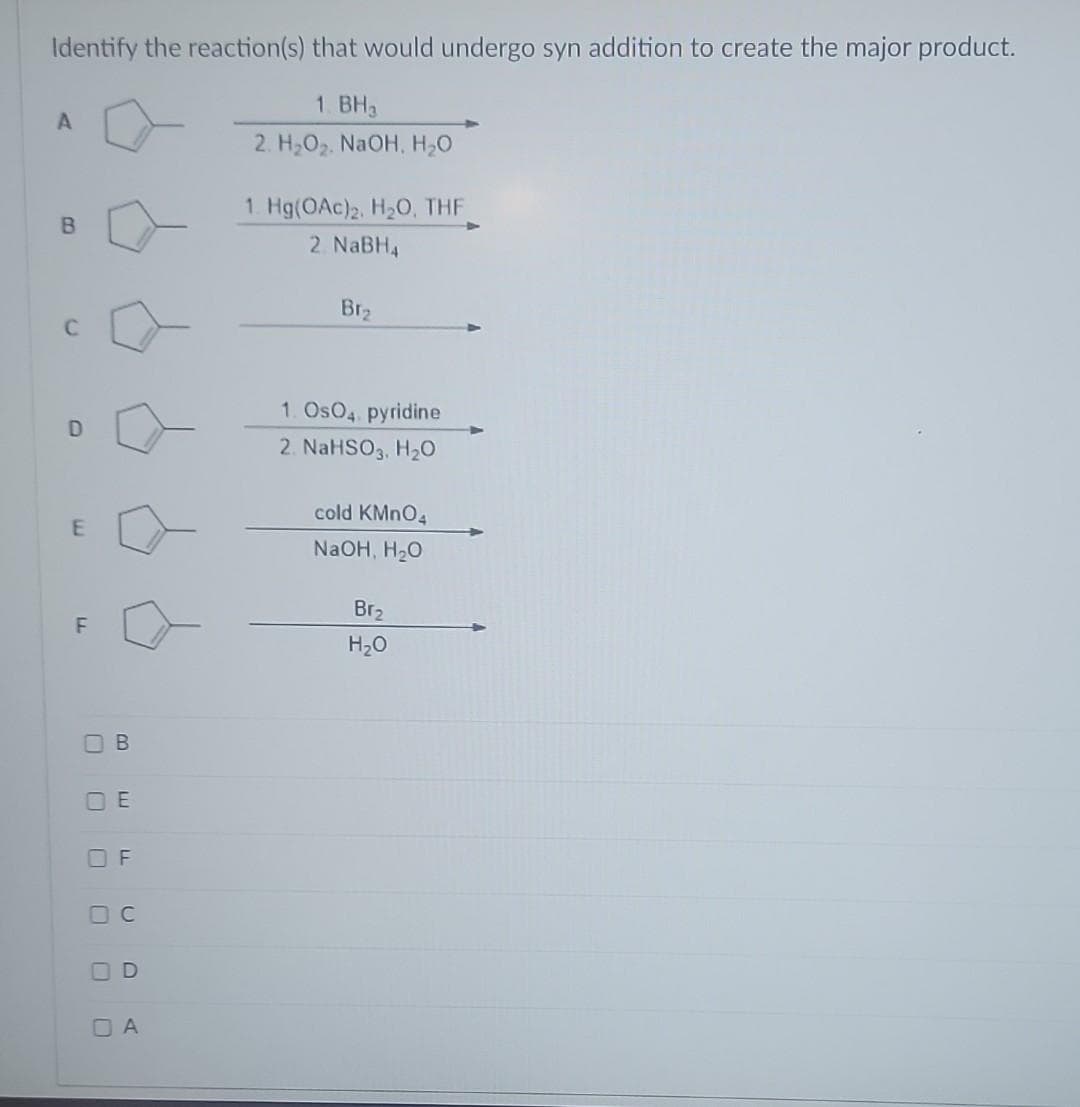 Identify the reaction(s) that would undergo syn addition to create the major product.
1. BH3
2. H₂O₂. NaOH, H₂O
A
B
C
D
E
F
П В
OE
OF
OC
OD
OA
1. Hg(OAc)2, H₂O, THF
2 NaBH4
Br₂
1. OsO4. pyridine
2. NaHSO3, H₂O
cold KMnO4
NaOH, H₂O
Br₂
H₂O