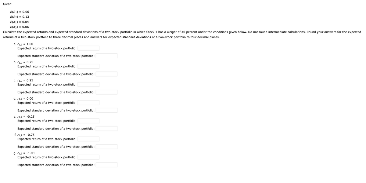 Given:
E(R₁) = 0.06
E(R₂) = 0.13
E(01) = 0.04
E(0₂) = 0.06
Calculate the expected returns and expected standard deviations of a two-stock portfolio in which Stock 1 has a weight of 40 percent under the conditions given below. Do not round intermediate calculations. Round your answers for the expected
returns of a two-stock portfolio to three decimal places and answers for expected standard deviations of a two-stock portfolio to four decimal places.
a. 1,2 = 1.00
Expected return of a two-stock portfolio:
Expected standard deviation of a two-stock portfolio:
b. r1,2 = 0.75
Expected return of a two-stock portfolio:
Expected standard deviation of a two-stock portfolio:
C. 1,2 = 0.25
Expected return of a two-stock portfolio:
Expected standard deviation of a two-stock portfolio:
d. r1,2 = 0.00
Expected return of a two-stock portfolio:
Expected standard deviation of a two-stock portfolio:
e. 1,2 = -0.25
Expected return of a two-stock portfolio:
Expected standard deviation of a two-stock portfolio:
f. r1,2 = -0.75
Expected return of a two-stock portfolio:
Expected standard deviation of a two-stock portfolio:
9. 1,2 -1.00
Expected return of a two-stock portfolio:
Expected standard deviation of a two-stock portfolio: