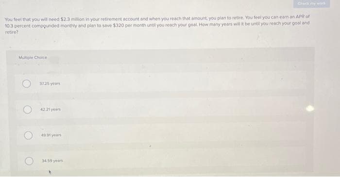 You feel that you will need $2.3 million in your retirement account and when you reach that amount, you plan to retire. You feel you can earn an APR of
10.3 percent compounded monthly and plan to save $320 per month until you reach your goal. How many years will it be until you reach your goal and
retire?
Multiple Choice
37.25 years
42.21 years
49.91 years
34.59 years