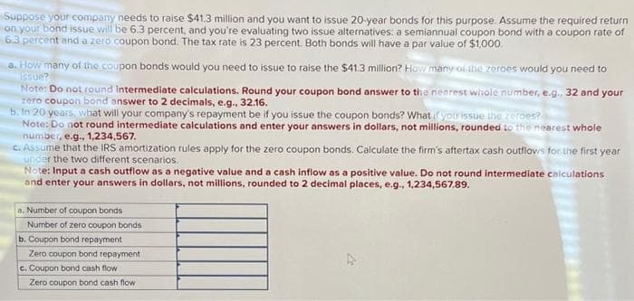 Suppose your company needs to raise $41.3 million and you want to issue 20-year bonds for this purpose. Assume the required return
on your bond issue will be 6.3 percent, and you're evaluating two issue alternatives: a semiannual coupon bond with a coupon rate of
6.3 percent and a zero coupon bond. The tax rate is 23 percent. Both bonds will have a par value of $1,000
a. How many of the coupon bonds would you need to issue to raise the $41.3 million? How many of the zeroes would you need to
Issue?
Note: Do not round intermediate calculations. Round your coupon bond answer to the nearest whole number, e.g., 32 and your
zero coupon bond answer to 2 decimals, e.g., 32.16.
b. In 20 years, what will your company's repayment be if you issue the coupon bonds? What if you issue the zerpes?
Note: Do not round intermediate calculations and enter your answers in dollars, not millions, rounded to the nearest whole
number, e.g., 1,234,567.
c. Assume that the IRS amortization rules apply for the zero coupon bonds. Calculate the firm's aftertax cash outflows for the first year
under the two different scenarios.
Note: Input a cash outflow as a negative value and a cash inflow as a positive value. Do not round intermediate calculations
and enter your answers in dollars, not millions, rounded to 2 decimal places, e.g., 1,234,567.89.
a. Number of coupon bonds
Number of zero coupon bonds
b. Coupon bond repayment
Zero coupon bond repayment
c. Coupon bond cash flow
Zero coupon bond cash flow