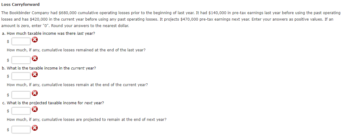 Loss
Carryforward
The Bookbinder Company had $680,000 cumulative operating losses prior to the beginning of last year. It had $140,000 in pre-tax earnings last year before using the past operating
losses and has $420,000 in the current year before using any past operating losses. It projects $470,000 pre-tax earnings next year. Enter your answers as positive values. If an
amount is zero, enter "0". Round your answers to the nearest dollar.
a. How much taxable income was there last year?
$
How much, if any, cumulative losses remained at the end of the last year?
$
b. What is the taxable income in the current year?
$
How much, if any, cumulative losses remain at the end of the current year?
$
c. What is the projected taxable income for next year?
$
How much, if any, cumulative losses are projected to remain at the end of next year?
$