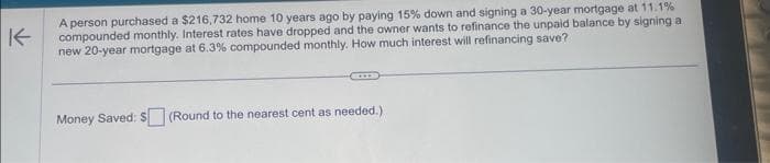 K
A person purchased a $216,732 home 10 years ago by paying 15% down and signing a 30-year mortgage at 11.1%
compounded monthly. Interest rates have dropped and the owner wants to refinance the unpaid balance by signing a
new 20-year mortgage at 6.3% compounded monthly. How much interest will refinancing save?
C
Money Saved: $ (Round to the nearest cent as needed.)