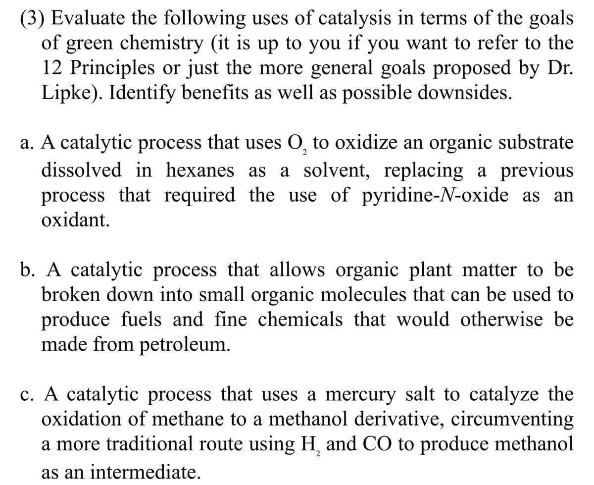 (3) Evaluate the following uses of catalysis in terms of the goals
of green chemistry (it is up to you if you want to refer to the
12 Principles or just the more general goals proposed by Dr.
Lipke). Identify benefits as well as possible downsides.
2
a. A catalytic process that uses O, to oxidize an organic substrate
dissolved in hexanes as a solvent, replacing a previous
process that required the use of pyridine-N-oxide as an
oxidant.
b. A catalytic process that allows organic plant matter to be
broken down into small organic molecules that can be used to
produce fuels and fine chemicals that would otherwise be
made from petroleum.
c. A catalytic process that uses a mercury salt to catalyze the
oxidation of methane to a methanol derivative, circumventing
2
a more traditional route using H, and CO to produce methanol
as an intermediate.