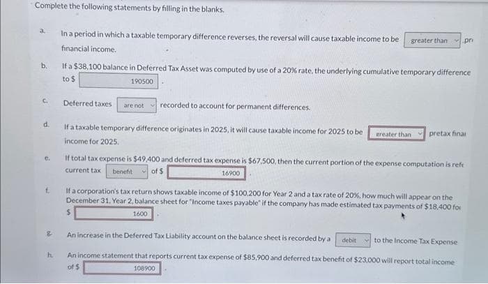 Complete the following statements by filling in the blanks.
In a period in which a taxable temporary difference reverses, the reversal will cause taxable income to be
financial income.
b.
C.
d.
C.
f.
B
h
If a $38,100 balance in Deferred Tax Asset was computed by use of a 20% rate, the underlying cumulative temporary difference
to $
190500
Deferred taxes are not recorded to account for permanent differences.
If a taxable temporary difference originates in 2025, it will cause taxable income for 2025 to be
income for 2025.
greater than pr
greater than pretax final
If total tax expense is $49,400 and deferred tax expense is $67,500, then the current portion of the expense computation is refe
current tax benefit of $
16900
$
If a corporation's tax return shows taxable income of $100,200 for Year 2 and a tax rate of 20%, how much will appear on the
December 31, Year 2, balance sheet for "Income taxes payable" if the company has made estimated tax payments of $18.400 for
1600
An increase in the Deferred Tax Liability account on the balance sheet is recorded by a debit
to the Income Tax Expense
An income statement that reports current tax expense of $85,900 and deferred tax benefit of $23,000 will report total income
of $
108900