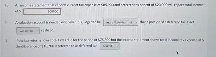 h.
An income statement that reports current tax expense of $85,900 and deferred tax benefit of $23,000 will report total income
of $
108900
A valuation account is needed whenever it is judged to be more likely than not that a portion of a deferred tax asset
will not be realized.
If the tax return shows total taxes due for the period of $75,800 but the income statement shows total income tax expense of $
the difference of $18,700 is referred to as deferred tax benefit M