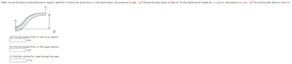 Water moves through a constricted pipe in steady, ideal flow. At the lower point shown in the figure below, the pressure is 1.80 x 105 Pa and the pipe radius is 2.60 cm. At the higher point located at y = 2.50 m, the pressure is 1.24 x 10 Pa and the pipe radius is 1.60 cm.
(a) Find the speed of flow in the lower section.
m/s
(b) Find the speed of flow in the upper section.
m/s
(c) Find the volume flow rate through the pipe.
]m³/s
