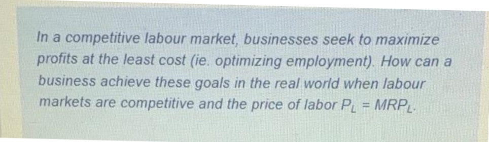 In a competitive labour market, businesses seek to maximize
profits at the least cost (ie. optimizing employment). How can a
business achieve these goals in the real world when labour
markets are competitive and the price of labor PL MRPL.
