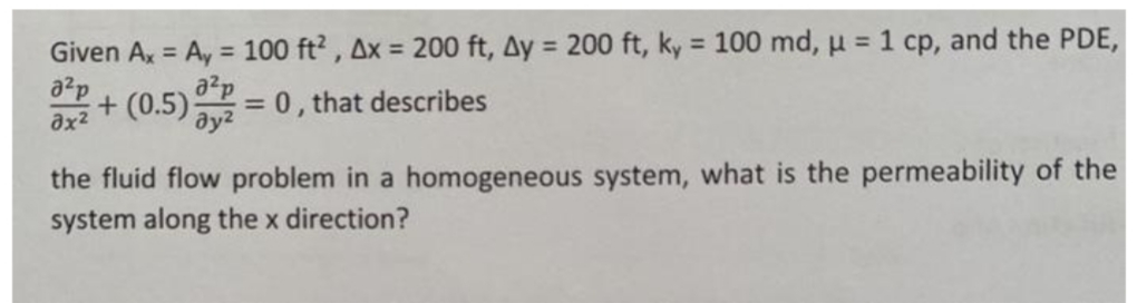 Given A, = Ay = 100 ft? , Ax = 200 ft, Ay = 200 ft, ky 100 md, u = 1 cp, and the PDE,
a2p
%3D
%3D
%3D
+ (0.5) = 0, that describes
a2p
ду?
ax2
the fluid flow problem in a homogeneous system, what is the permeability of the
system along the x direction?
