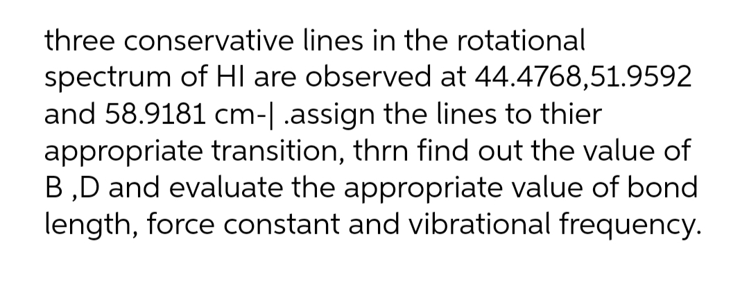 three conservative lines in the rotational
spectrum of HI are observed at 44.4768,51.9592
and 58.9181 cm-|.assign the lines to thier
appropriate transition, thrn find out the value of
B,D and evaluate the appropriate value of bond
length, force constant and vibrational frequency.
