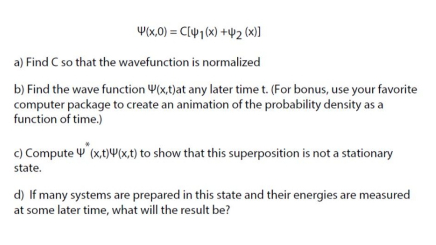 Y(x,0) = C[¥1(x) +42 (x)]
a) Find C so that the wavefunction is normalized
b) Find the wave function Y(x,t)at any later time t. (For bonus, use your favorite
computer package to create an animation of the probability density as a
function of time.)
c) Compute Y (x,t)4(x,t) to show that this superposition is not a stationary
state.
d) If many systems are prepared in this state and their energies are measured
at some later time, what will the result be?
