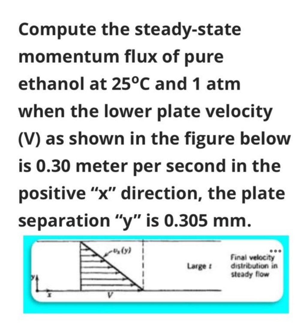 Compute the steady-state
momentum flux of pure
ethanol at 25°C and 1 atm
when the lower plate velocity
(V) as shown in the figure below
is 0.30 meter per second in the
positive "x" direction, the plate
separation "y" is 0.305 mm.
...
Final velocity
distribution in
steady flow
Large :
