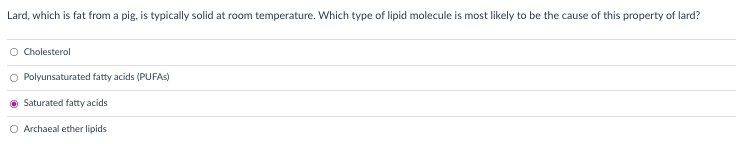 Lard, which is fat from a pig, is typically solid at room temperature. Which type of lipid molecule is most likely to be the cause of this property of lard?
O Cholesterol
O Polyunsaturated fatty acids (PUFAS)
Saturated fatty acids
O Archaeal ether lipids
