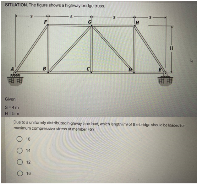 SITUATION. The figure shows a highway bridge truss.
S
F
G
H
A
B
C
FE FE
市
Given:
S=4m
H = 5m
Due to a uniformly distributed highway lane load, which length (m) of the bridge should be loaded for
maximum compressive stress at member FG?
O 10
14
12
16
H