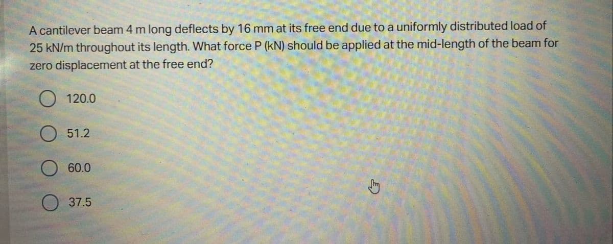 A cantilever beam 4 m long deflects by 16 mm at its free end due to a uniformly distributed load of
25 kN/m throughout its length. What force P (kN) should be applied at the mid-length of the beam for
zero displacement at the free end?
O 120.0
51.2
60.0
37.5
S