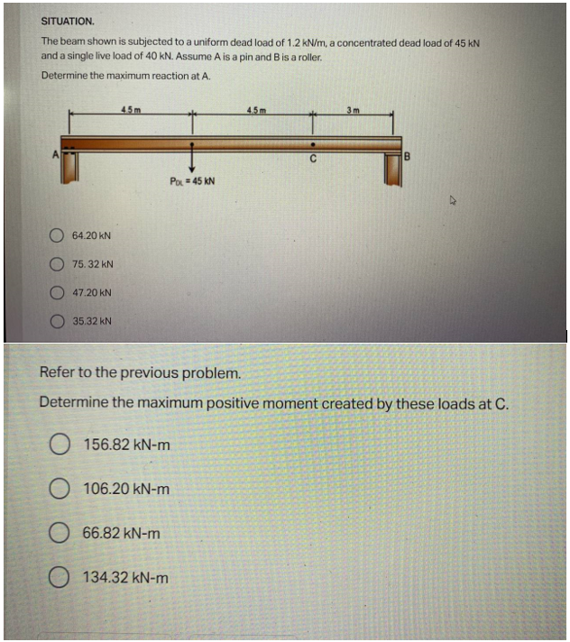 SITUATION.
The beam shown is subjected to a uniform dead load of 1.2 kN/m, a concentrated dead load of 45 kN
and a single live load of 40 kN. Assume A is a pin and B is a roller.
Determine the maximum reaction at A.
45m
4.5m
3m
B
Po=45 KN
64.20 KN
75.32 KN
47.20 KN
35.32 KN
Refer to the previous problem.
Determine the maximum positive moment created by these loads at C.
O156.82 kN-m
106.20 kN-m
66.82 kN-m
134.32 kN-m