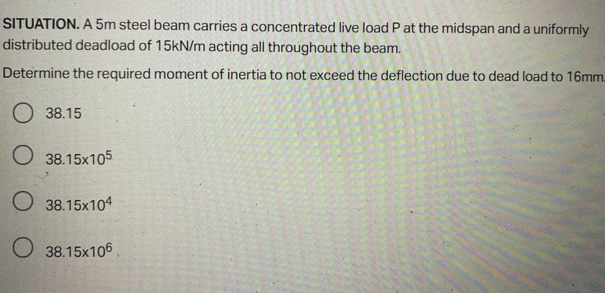 SITUATION. A 5m steel beam carries a concentrated live load P at the midspan and a uniformly
distributed deadload of 15KN/m acting all throughout the beam.
Determine the required moment of inertia to not exceed the deflection due to dead load to 16mm.
38.15
O 38.15x105
38.15x104
O 38.15x106
