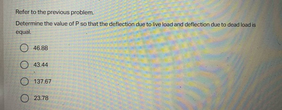 Refer to the previous problem.
Determine the value of P so that the deflection due to live load and deflection due to dead load is
equal.
O 46.88
O 43.44
O 137.67
O 23.78
