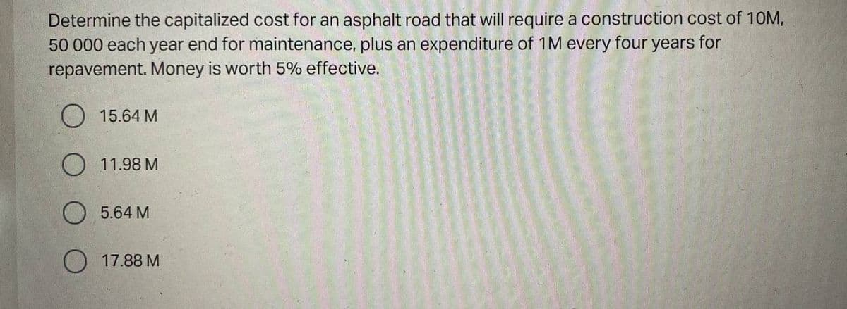 Determine the capitalized cost for an asphalt road that will require a construction cost of 10M,
50 000 each year end for maintenance, plus an expenditure of 1M every four years for
repavement. Money is worth 5% effective.
O 15.64 M
O 11.98 M
O 5.64 M
O 17.88 M
