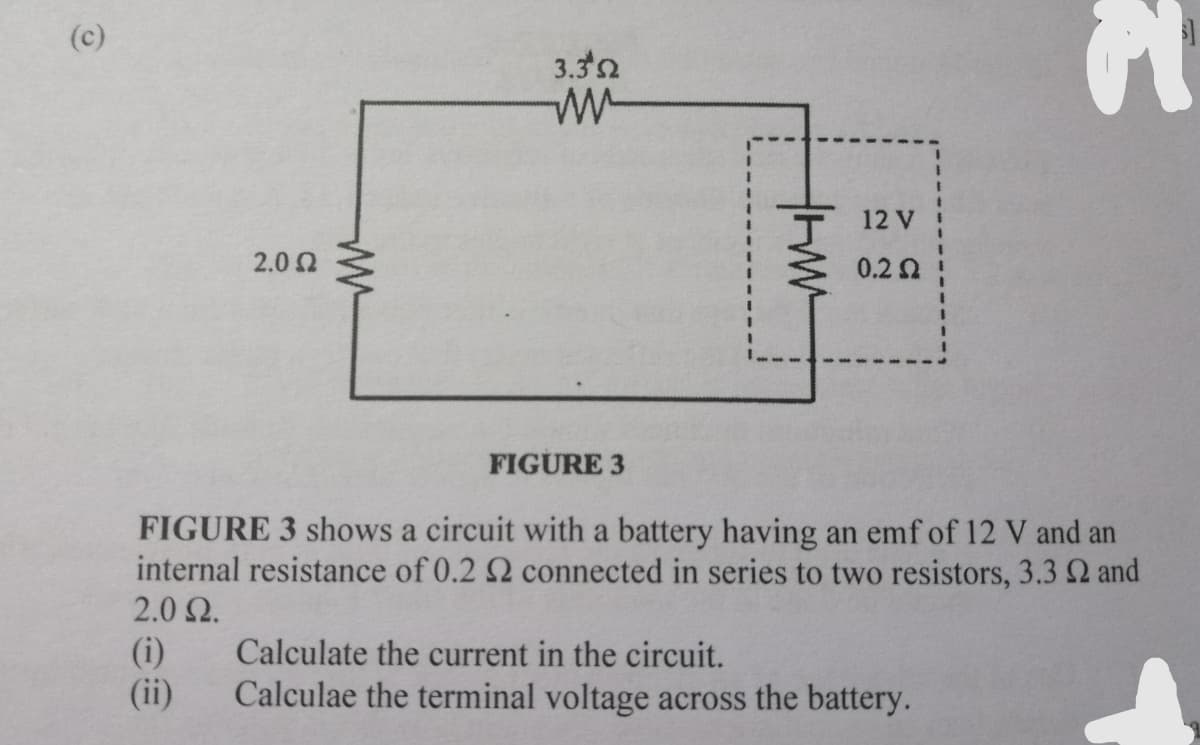 (c)
3.32
12 V
2.02
0.2 Ω
FIGURE 3
FIGURE 3 shows a circuit with a battery having an emf of 12 V and an
internal resistance of 0.2 2 connected in series to two resistors, 3.3 2 and
2.0 2.
(i)
(ii)
Calculate the current in the circuit.
Calculae the terminal voltage across the battery.
