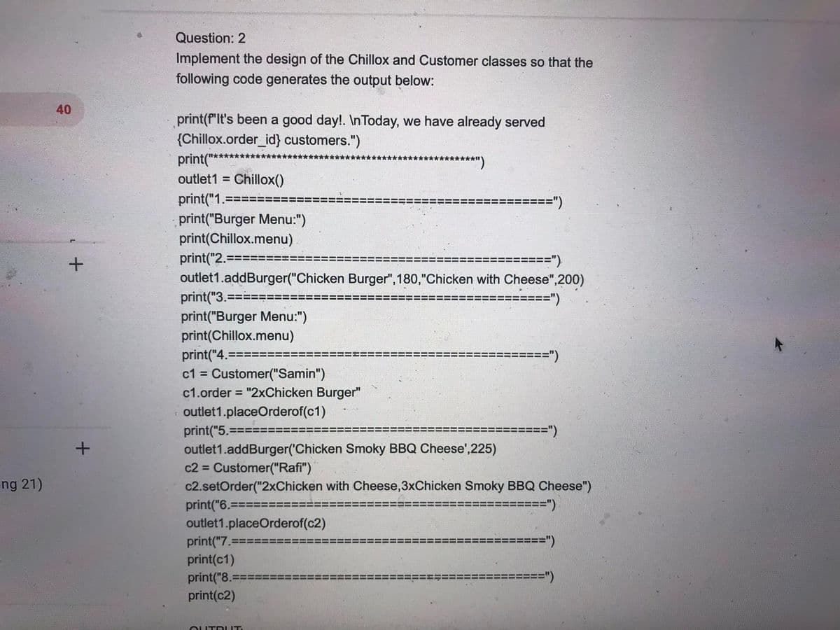 Question: 2
Implement the design of the Chillox and Customer classes so that the
following code generates the output below:
40
print(f"lt's been a good day!. In Today, we have already served
{Chillox.order_id} customers.")
print("*
********)
outlet1 =
Chillox()
print("1.====
print("Burger Menu:")
print(Chillox.menu)
==")
print("2.===:
="}
outlet1.addBurger("Chicken Burger", 180,"Chicken with Cheese",200)
print("3.===
print("Burger Menu:")
====")
print(Chillox.menu)
print("4.==:
c1 = Customer("Samin")
====")
%3D
c1.order = "2xChicken Burger"
%3D
outlet1.placeOrderof(c1)
%====")
print("5.=
outlet1.addBurger('Chicken Smoky BBQ Cheese',225)
c2 = Customer("Rafi")
c2.setOrder("2xChicken with Cheese,3xChicken Smoky BBQ Cheese")
ng 21)
%=%===")
print("6.==:
outlet1.placeOrderof(c2)
print("7.=
====")
print(c1)
print("8.=
print(c2)
=%===")
OUTRI IT.
