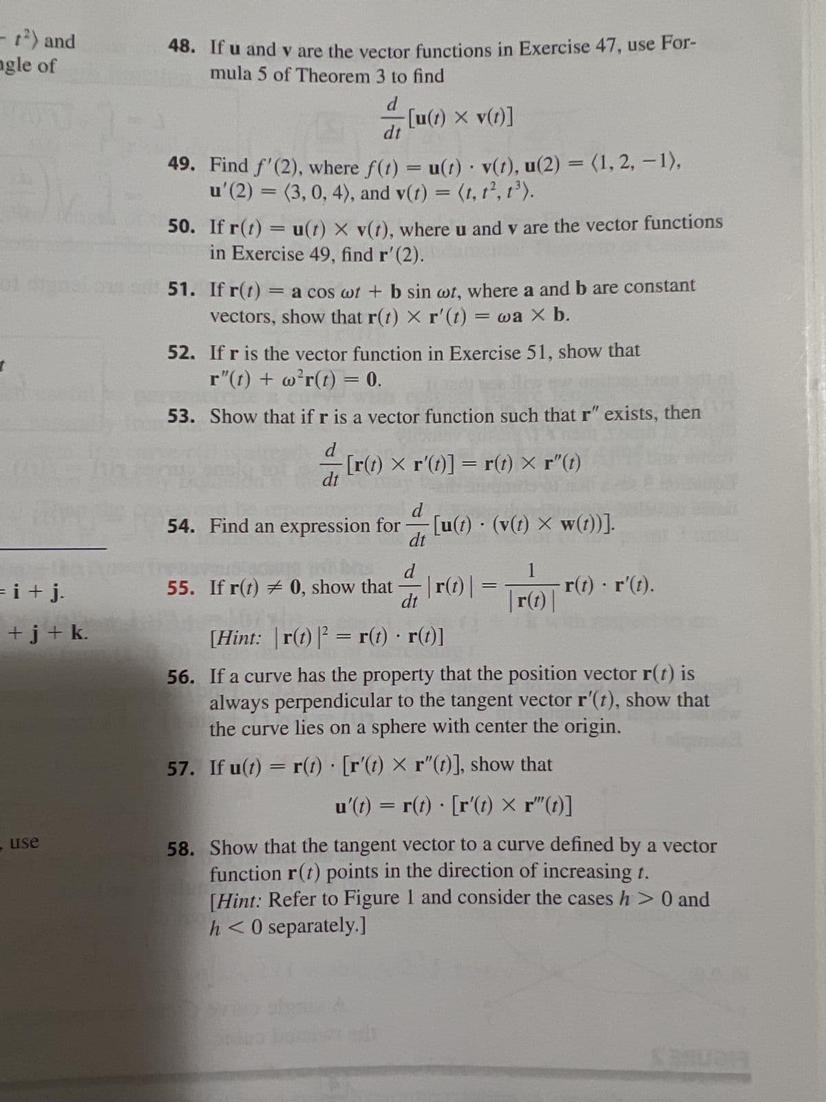 t²) and
angle of
HOFU
DV
= i + j.
+j+ k.
use
48. If u and v are the vector functions in Exercise 47, use For-
mula 5 of Theorem 3 to find
d
dt
49. Find f'(2), where f(t) = u(t) v(t), u(2)= (1, 2, -1),
u'(2)=(3, 0, 4), and v(t) = (t, t2, 1³).
[u(t) × v(t)]
50. If r(t) = u(t) x v(t), where u and v are the vector functions
in Exercise 49, find r' (2).
51. If r(t)
= a cos wt + b sin wt, where a and b are constant
vectors, show that r(t) × r'(t) = wa X b.
52. If r is the vector function in Exercise 51, show that
r"(t) + w²r(t) = 0.
53. Show that if r is a vector function such that r" exists, then
T
[r(t) × r'(t)] = r(t) × r"(t)
d
dt
d
54. Find an expression for [u(t) · (v(t) × w(t))].
dt
BOMAT
55. If r(t) = 0, show that
d
-
| r(t) | =
1
| r(t) |
- r(t) · r'(t).
dt
[Hint: | r(t) |² = r(t) · r(t)]
56. If a curve has the property that the position vector r(t) is
always perpendicular to the tangent vector r'(t), show that
the curve lies on a sphere with center the origin.
57. If u(t) = r(t) [r'(t) × r"(t)], show that
u'(t) = r(t) [r'(t) × r"(t)]
58. Show that the tangent vector to a curve defined by a vector
function r(t) points in the direction of increasing t.
[Hint: Refer to Figure 1 and consider the cases h> 0 and
h <0 separately.]
BRUDE