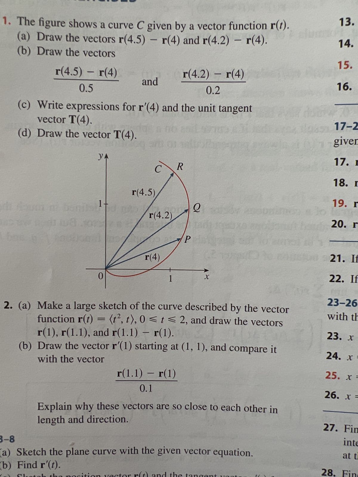 1. The figure shows a curve C given by a vector function r(t).
(a) Draw the vectors r(4.5) - r(4) and r(4.2) - r(4).
(b) Draw the vectors
r(4.5) – r(4)
0.5
Cum m
(c) Write expressions for r'(4) and the unit tangent
vector T(4).
(d) Draw the vector T(4).
108 201
YA
0
and
OD
C
r(4.5)
r(4.2)
r(4)
1
r(4.2) - r(4)
0.2
r(1.1) - r(1)
0.1
R
P
Q
X
2. (a) Make a large sketch of the curve described by the vector
function r(t) = (t², t), 0 ≤ t ≤ 2, and draw the vectors
r(1), r(1.1), and r(1.1) - r(1).
(b) Draw the vector r'(1) starting at (1, 1), and compare it
with the vector
Explain why these vectors are so close to each other in
length and direction.
3-8
(a) Sketch the plane curve with the given vector equation.
(b) Find r'(t).
13.
14.
15.
16.
70%
Blogs 17-2
given
17. r
18. r
19. r
20. r
1160 21. If
22. If
23-26
with th
23. x
24. x =
25. x =
26. x =
27. Fin
inte
at t
28. Fin