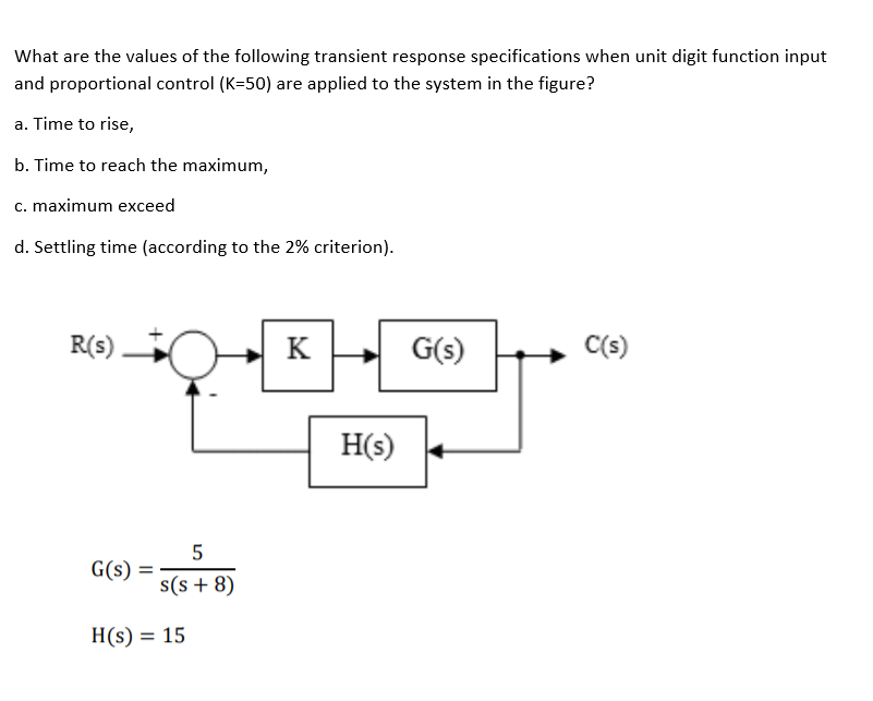 What are the values of the following transient response specifications when unit digit function input
and proportional control (K=50) are applied to the system in the figure?
a. Time to rise,
b. Time to reach the maximum,
c. maximum exceed
d. Settling time (according to the 2% criterion).
R(s)
K
G(s)
(s)
H(s)
5
G(s)
s(s + 8)
H(s) = 15
