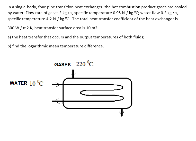 In a single-body, four-pipe transition heat exchanger, the hot combustion product gases are cooled
by water. Flow rate of gases 3 kg /s, specific temperature 0.95 kJ / kg. C; water flow 0.2 kg / s,
specific temperature 4.2 kJ / kg.°C. The total heat transfer coefficient of the heat exchanger is
300 w / m2.K, heat transfer surface area is 10 m2.
a) the heat transfer that occurs and the output temperatures of both fluids;
b) find the logarithmic mean temperature difference.
GASES 220 °C
WATER 10 °C
