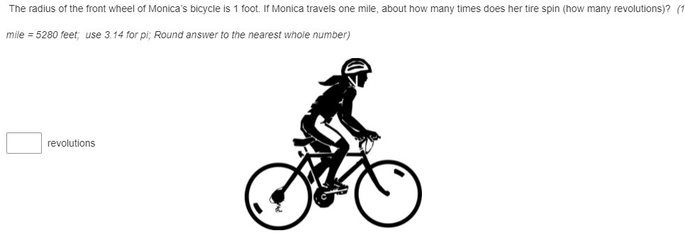 The radius of the front wheel of Monica's bicycle is 1 foot. If Monica travels one mile, about how many times does her tire spin (how many revolutions)? (1
mile = 5280 feet; use 3.14 for pi; Round answer to the nearest whole number)
revolutions
