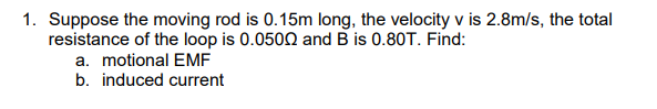 1. Suppose the moving rod is 0.15m long, the velocity v is 2.8m/s, the total
resistance of the loop is 0.0500 and B is 0.80T. Find:
a. motional EMF
b. induced current
