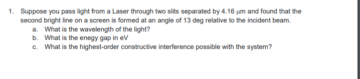 1. Suppose you pass light from a Laser through two slits separated by 4.16 um and found that the
second bright line on a screen is formed at an angle of 13 deg relative to the incident beam.
a. What is the wavelength of the light?
b. What is the enegy gap in eV
c. What is the highest-order constructive interference possible with the system?
