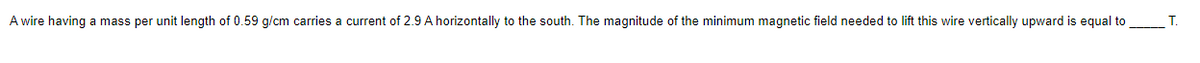 A wire having a mass per unit length of 0.59 g/cm carries a current of 2.9 A horizontally to the south. The magnitude of the minimum magnetic field needed to lift this wire vertically upward is equal to
Т.
