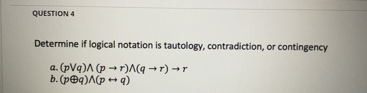 QUESTION 4
Determine if logical notation is tautology, contradiction, or contingency
a. (pVq)A (p → r)^(q → r) → r
b. (p@q)^(p + q)
